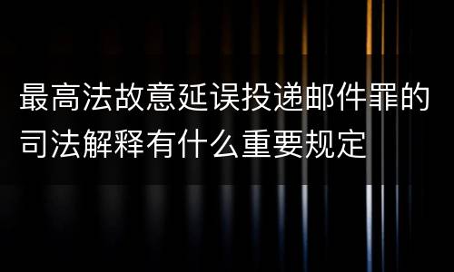 最高法故意延误投递邮件罪的司法解释有什么重要规定