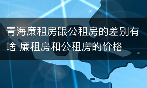 青海廉租房跟公租房的差别有啥 廉租房和公租房的价格