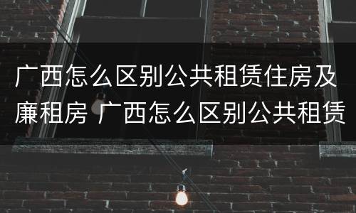 广西怎么区别公共租赁住房及廉租房 广西怎么区别公共租赁住房及廉租房呢