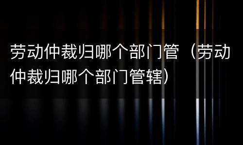 劳动仲裁归哪个部门管（劳动仲裁归哪个部门管辖）