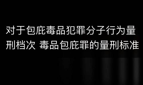 对于包庇毒品犯罪分子行为量刑档次 毒品包庇罪的量刑标准