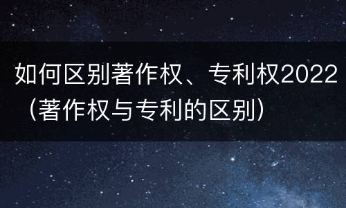 如何区别著作权、专利权2022（著作权与专利的区别）