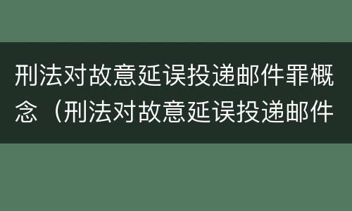 刑法对故意延误投递邮件罪概念（刑法对故意延误投递邮件罪概念的认定）