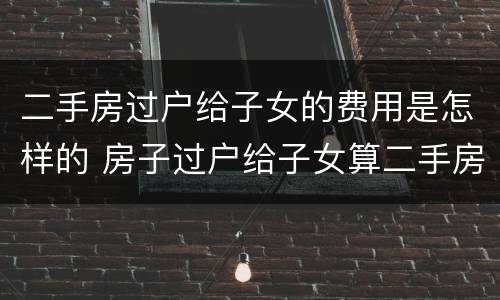 二手房过户给子女的费用是怎样的 房子过户给子女算二手房吗