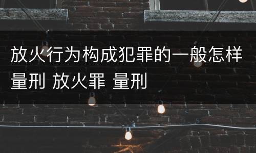 放火行为构成犯罪的一般怎样量刑 放火罪 量刑