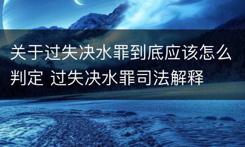 关于过失决水罪到底应该怎么判定 过失决水罪司法解释