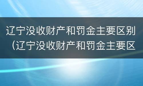 辽宁没收财产和罚金主要区别（辽宁没收财产和罚金主要区别在于）