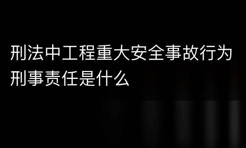 刑法中工程重大安全事故行为刑事责任是什么
