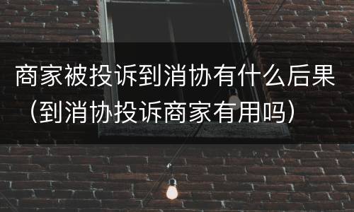 商家被投诉到消协有什么后果（到消协投诉商家有用吗）