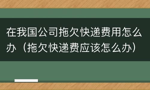 在我国公司拖欠快递费用怎么办（拖欠快递费应该怎么办）