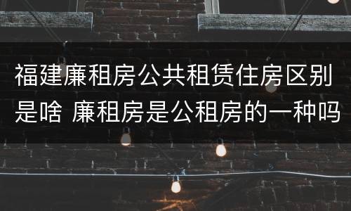 福建廉租房公共租赁住房区别是啥 廉租房是公租房的一种吗?