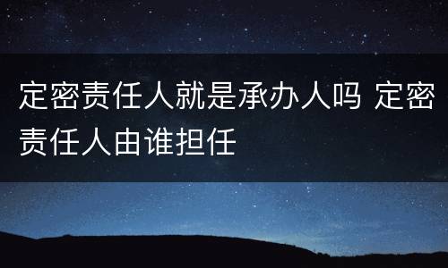 定密责任人就是承办人吗 定密责任人由谁担任