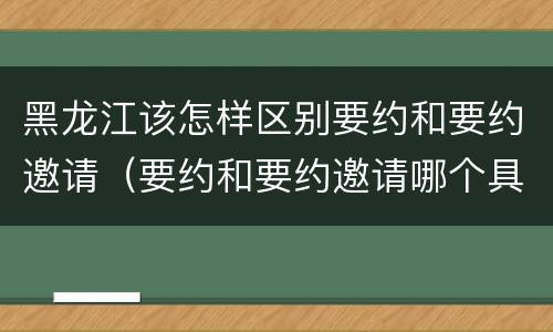 黑龙江该怎样区别要约和要约邀请（要约和要约邀请哪个具体）