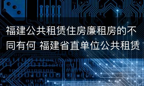 福建公共租赁住房廉租房的不同有何 福建省直单位公共租赁住房