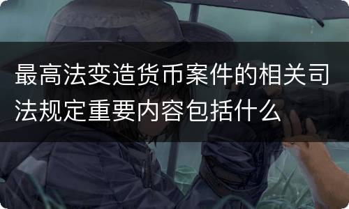 最高法变造货币案件的相关司法规定重要内容包括什么