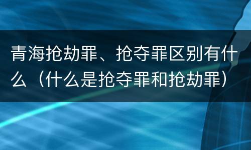 青海抢劫罪、抢夺罪区别有什么（什么是抢夺罪和抢劫罪）