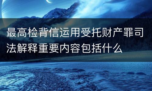 最高检背信运用受托财产罪司法解释重要内容包括什么