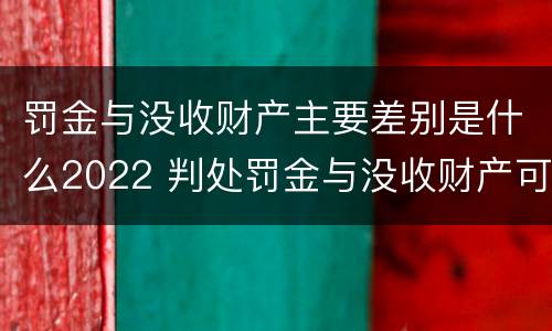罚金与没收财产主要差别是什么2022 判处罚金与没收财产可以并罚吗