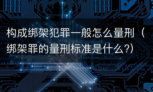 构成绑架犯罪一般怎么量刑（绑架罪的量刑标准是什么?）