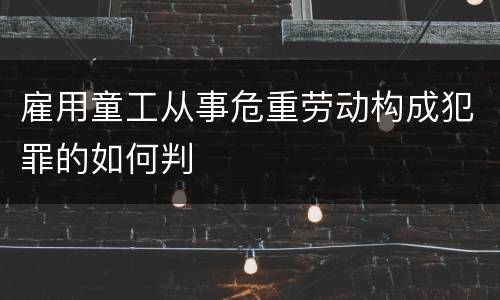 雇用童工从事危重劳动构成犯罪的如何判