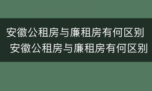 安徽公租房与廉租房有何区别 安徽公租房与廉租房有何区别和联系