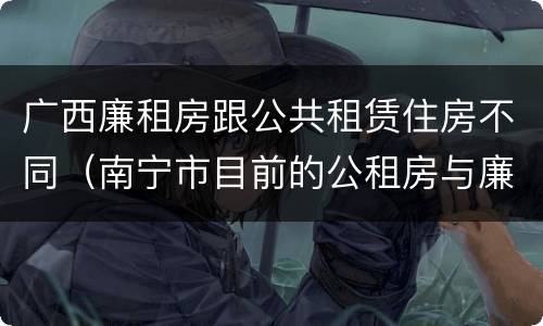 广西廉租房跟公共租赁住房不同（南宁市目前的公租房与廉租房的区别）