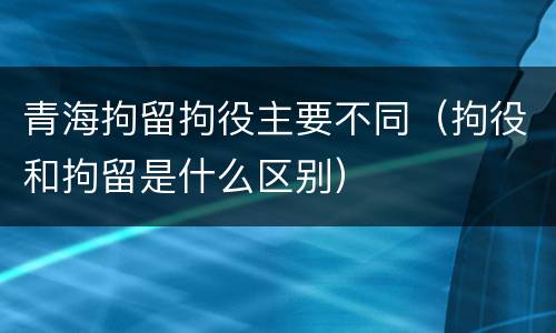 青海拘留拘役主要不同（拘役和拘留是什么区别）