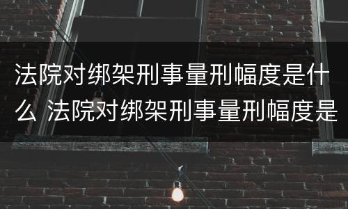 法院对绑架刑事量刑幅度是什么 法院对绑架刑事量刑幅度是什么意思