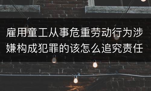 雇用童工从事危重劳动行为涉嫌构成犯罪的该怎么追究责任