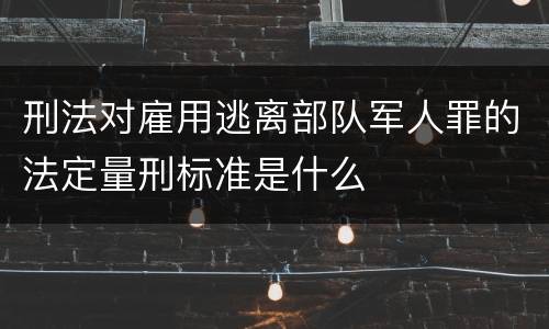刑法对雇用逃离部队军人罪的法定量刑标准是什么