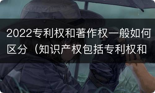 2022专利权和著作权一般如何区分（知识产权包括专利权和著作权吗）
