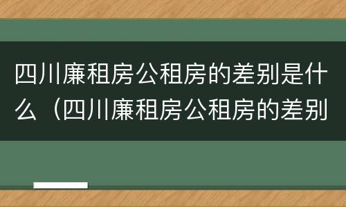 四川廉租房公租房的差别是什么（四川廉租房公租房的差别是什么呢）