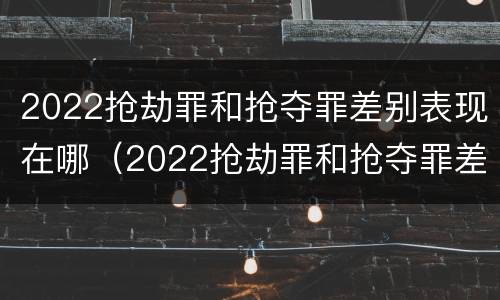 2022抢劫罪和抢夺罪差别表现在哪(2022抢劫罪和抢夺罪差别表现在哪些方面)