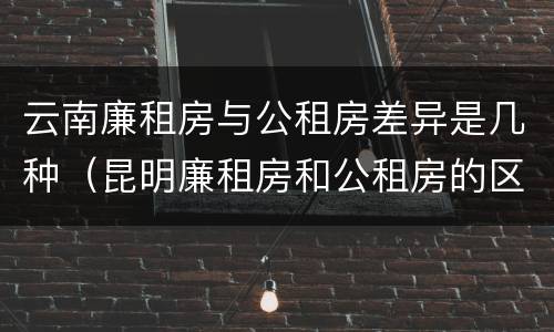 云南廉租房与公租房差异是几种（昆明廉租房和公租房的区别）