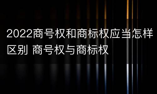2022商号权和商标权应当怎样区别 商号权与商标权