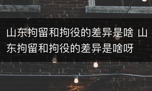 山东拘留和拘役的差异是啥 山东拘留和拘役的差异是啥呀