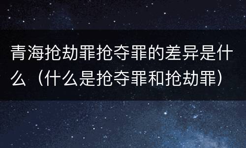 青海抢劫罪抢夺罪的差异是什么（什么是抢夺罪和抢劫罪）