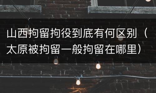 山西拘留拘役到底有何区别（太原被拘留一般拘留在哪里）