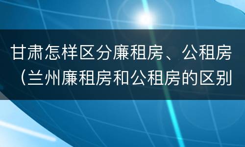 甘肃怎样区分廉租房、公租房（兰州廉租房和公租房的区别）
