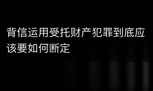 背信运用受托财产犯罪到底应该要如何断定