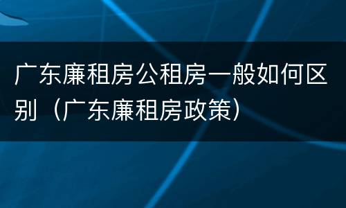 广东廉租房公租房一般如何区别（广东廉租房政策）