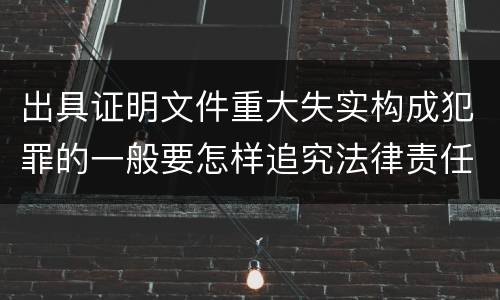 出具证明文件重大失实构成犯罪的一般要怎样追究法律责任