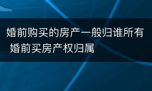 婚前购买的房产一般归谁所有 婚前买房产权归属