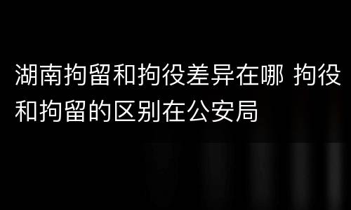 湖南拘留和拘役差异在哪 拘役和拘留的区别在公安局