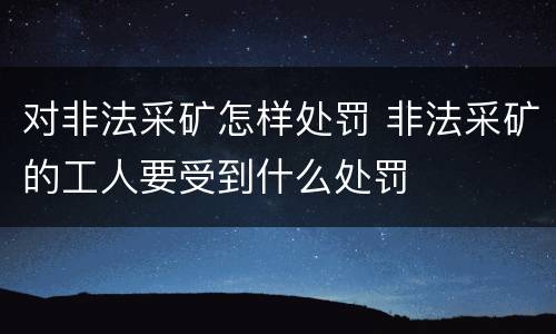 对非法采矿怎样处罚 非法采矿的工人要受到什么处罚