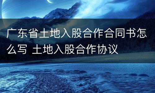 广东省土地入股合作合同书怎么写 土地入股合作协议