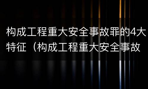 构成工程重大安全事故罪的4大特征（构成工程重大安全事故罪的4大特征包括）