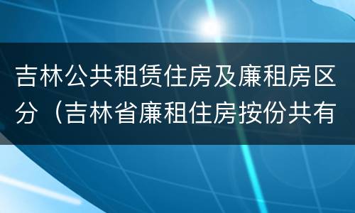 吉林公共租赁住房及廉租房区分（吉林省廉租住房按份共有产权实施管理办法）