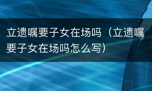 立遗嘱要子女在场吗（立遗嘱要子女在场吗怎么写）