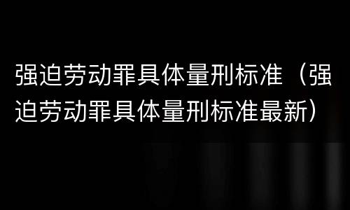 强迫劳动罪具体量刑标准（强迫劳动罪具体量刑标准最新）
